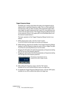 Page 20 
CUBASE SX/SL
1 – 20 The included effect plug-ins 
Trigger Frequency Range 
 
AutoGate has a feature that allows the gate to be triggered only by 
signals within a specified frequency range. This is a most useful fea-
ture because it lets you filter out parts of the signal that might other-
wise trigger the gate in places you don’t want it to, thus allowing more 
control over the gate function. The Trigger Frequency Range function 
is set using the control in the upper part of the AutoGate panel, and...