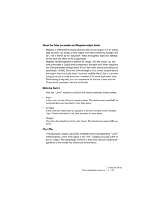 Page 25 
CUBASE SX/SL
The included effect plug-ins 1 – 25 
About the Drive parameter and Magneto output levels
 
• Magneto is different from analog tape recorders in one respect: On an analog 
tape machine, you will get a lower output level when overdriving the tape “too 
far”. This is known as the “saturation” effect. In Magneto, high Drive settings 
do not have this effect on the Output level.
• Magneto needs headroom to perform its “magic”. For this reason you may 
note a decrease in Output level (compared...