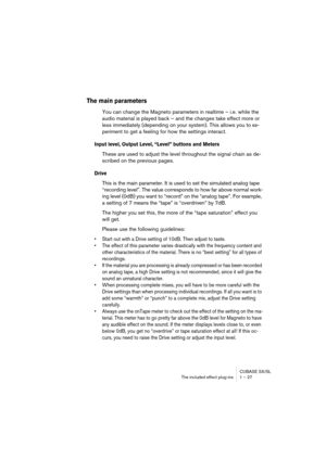 Page 27 
CUBASE SX/SL
The included effect plug-ins 1 – 27 
The main parameters
 
You can change the Magneto parameters in realtime – i.e. while the 
audio material is played back – and the changes take effect more or 
less immediately (depending on your system). This allows you to ex-
periment to get a feeling for how the settings interact. 
Input level, Output Level, “Level” buttons and Meters
 
These are used to adjust the level throughout the signal chain as de-
scribed on the previous pages. 
Drive
 
This...