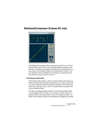 Page 31 
CUBASE SX/SL
The included effect plug-ins 1 – 31 
MultibandCompressor (Cubase SX only)
The MultibandCompressor allows a signal to be split in up to five fre-
quency bands, each with its own freely adjustable compressor char-
acteristic. The signal is processed on the basis of the settings that you 
have made in the Frequency Band and Characteristics editors. You 
can specify the level, bandwidth and compressor characteristics for 
each band by using the various controls.
The Frequency Band editor
The...