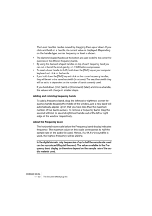 Page 32CUBASE SX/SL
1 – 32 The included effect plug-ins
The Level handles can be moved by dragging them up or down. If you 
click and hold on a handle, its current value is displayed. Depending 
on the handle type, corner frequency or level is shown.
• The diamond-shaped handles at the bottom are used to define the corner fre-
quencies of the different frequency bands.
• By using the diamond-shaped handles on top of each frequency band you 
can cut or boost the input gain by +/- 12dB before compression.
• To...