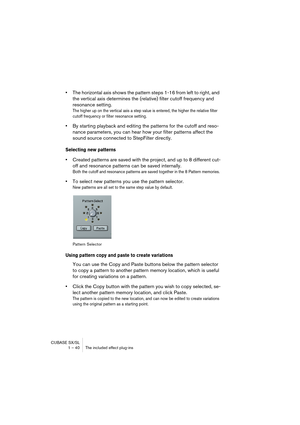 Page 40CUBASE SX/SL
1 – 40 The included effect plug-ins
•The horizontal axis shows the pattern steps 1-16 from left to right, and 
the vertical axis determines the (relative) filter cutoff frequency and 
resonance setting.
The higher up on the vertical axis a step value is entered, the higher the relative filter 
cutoff frequency or filter resonance setting.
•By starting playback and editing the patterns for the cutoff and reso-
nance parameters, you can hear how your filter patterns affect the 
sound source...