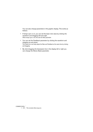 Page 50CUBASE SX/SL
1 – 50 The included effect plug-ins
You can also change parameters in the graphic display. This works as 
follows:
•If tempo sync is on, you can set the base note value by clicking the 
waveform and dragging left and right.
When tempo sync is off, this sets the Rate parameter.
•You can set the Feedback parameter by clicking the waveform and 
dragging up and down.
This means you can freely adjust the Rate and Feedback at the same time by clicking 
and dragging.
•By click-dragging the...