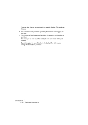 Page 56CUBASE SX/SL
1 – 56 The included effect plug-ins
You can also change parameters in the graphic display. This works as 
follows:
• You can set the Rate parameter by clicking the waveform and dragging left 
and right.
• You can set the Depth parameter by clicking the waveform and dragging up 
and down.
This means you can freely adjust Rate and Depth at the same time by clicking and 
dragging.
• By click-dragging the green/blue line in the display left or right you can 
change the Stereo Basis parameter. 