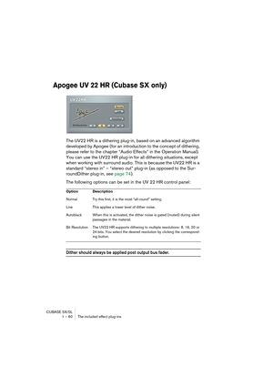 Page 60CUBASE SX/SL
1 – 60 The included effect plug-ins
Apogee UV 22 HR (Cubase SX only)
The UV22 HR is a dithering plug-in, based on an advanced algorithm 
developed by Apogee (for an introduction to the concept of dithering, 
please refer to the chapter “Audio Effects” in the Operation Manual). 
You can use the UV22 HR plug-in for all dithering situations, except 
when working with surround audio. This is because the UV22 HR is a 
standard “stereo in” – “stereo out” plug-in (as opposed to the Sur-
roundDither...