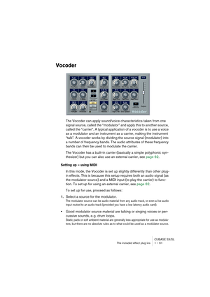 Page 61CUBASE SX/SL
The included effect plug-ins 1 – 61
Vocoder
The Vocoder can apply sound/voice characteristics taken from one 
signal source, called the “modulator” and apply this to another source, 
called the “carrier”. A typical application of a vocoder is to use a voice 
as a modulator and an instrument as a carrier, making the instrument 
“talk”. A vocoder works by dividing the source signal (modulator) into 
a number of frequency bands. The audio attributes of these frequency 
bands can then be used to...