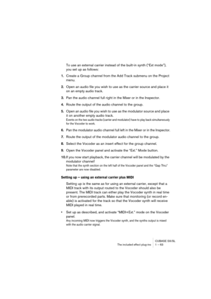 Page 63CUBASE SX/SL
The included effect plug-ins 1 – 63
To use an external carrier instead of the built-in synth (“Ext mode”), 
you set up as follows:
1.Create a Group channel from the Add Track submenu on the Project 
menu.
2.Open an audio file you wish to use as the carrier source and place it 
on an empty audio track.
3.Pan the audio channel full right in the Mixer or in the Inspector.
4.Route the output of the audio channel to the group.
5.Open an audio file you wish to use as the modulator source and place...