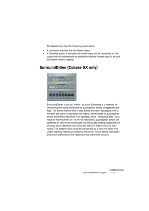 Page 73CUBASE SX/SL
The included effect plug-ins 1 – 73
The Master bus has the following parameters:
• A Link button that links the two Master faders.
• A Normalize button. If activated, the mixed output will be normalized, i.e. the 
output level will automatically be adjusted so that the loudest signal is as loud 
as possible without clipping.
SurroundDither (Cubase SX only)
SurroundDither is not an “effect” as such. Dithering is a method for 
controlling the noise produced by quantization errors in digital...