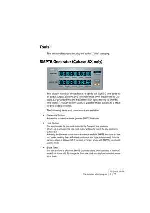 Page 77CUBASE SX/SL
The included effect plug-ins 1 – 77
Tools
This section describes the plug-ins in the “Tools” category.
SMPTE Generator (Cubase SX only)
This plug-in is not an effect device. It sends out SMPTE time code to 
an audio output, allowing you to synchronize other equipment to Cu-
base SX (provided that the equipment can sync directly to SMPTE 
time code). This can be very useful if you don’t have access to a MIDI-
to-time code converter.
The following items and parameters are available:
•Generate...