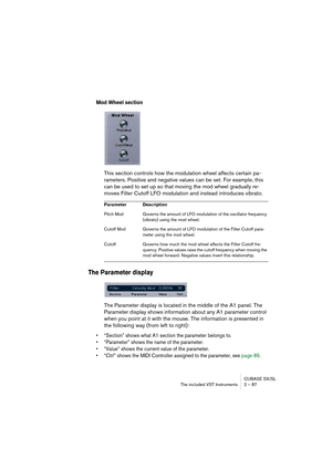 Page 87CUBASE SX/SL
The included VST Instruments 2 – 87
Mod Wheel section
This section controls how the modulation wheel affects certain pa-
rameters. Positive and negative values can be set. For example, this 
can be used to set up so that moving the mod wheel gradually re-
moves Filter Cutoff LFO modulation and instead introduces vibrato.
The Parameter display
The Parameter display is located in the middle of the A1 panel. The 
Parameter display shows information about any A1 parameter control 
when you point...