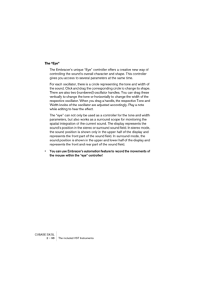 Page 98CUBASE SX/SL
2 – 98 The included VST Instruments
The “Eye”
The Embracer’s unique “Eye” controller offers a creative new way of 
controlling the sound’s overall character and shape. This controller 
gives you access to several parameters at the same time. 
For each oscillator, there is a circle representing the tone and width of 
the sound. Click and drag the corresponding circle to change its shape. 
There are also two (numbered) oscillator handles. You can drag these 
vertically to change the tone or...