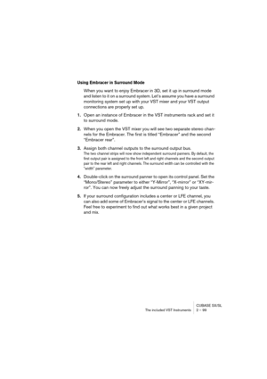 Page 99CUBASE SX/SL
The included VST Instruments 2 – 99
Using Embracer in Surround Mode
When you want to enjoy Embracer in 3D, set it up in surround mode 
and listen to it on a surround system. Let’s assume you have a surround 
monitoring system set up with your VST mixer and your VST output 
connections are properly set up.
1.Open an instance of Embracer in the VST instruments rack and set it 
to surround mode. 
2.When you open the VST mixer you will see two separate stereo chan-
nels for the Embracer. The...