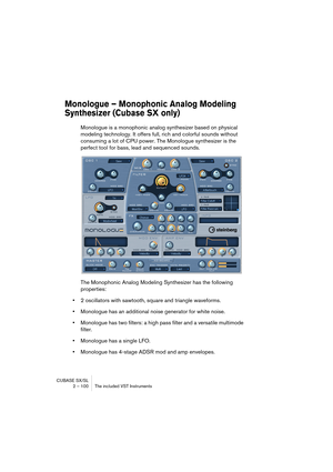 Page 100CUBASE SX/SL
2 – 100 The included VST Instruments
Monologue – Monophonic Analog Modeling 
Synthesizer (Cubase SX only)
Monologue is a monophonic analog synthesizer based on physical 
modeling technology. It offers full, rich and colorful sounds without 
consuming a lot of CPU power. The Monologue synthesizer is the 
perfect tool for bass, lead and sequenced sounds.
The Monophonic Analog Modeling Synthesizer has the following 
properties:
•2 oscillators with sawtooth, square and triangle waveforms....