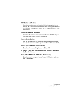 Page 11 
CUBASE SX/SL
 
Introduction 1 – 11 
MIDI Devices and Features
 
Contains descriptions of the included MIDI effect plug-ins; how to 
manage MIDI Devices and device panels; how to work with MIDI Sys-
tem Exclusive messages and how to use the Logical Editor and Input 
Transformer. 
Audio Effects and VST Instruments
 
Describes the features and parameters of the included VST plug-ins 
(real-time audio effects and VST instruments). 
Remote Control Devices
 
This pdf document lists the supported MIDI remote...