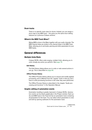 Page 101CUBASE SX/SLQuick start for former Cubase users 8 – 101
Drum tracks
There is no specific track class for drums. Instead, you can assign a 
drum map to any MIDI track – this gives you the same drum editing 
features as in previous Cubase versions.
Where’s the MIDI Track Mixer?
Mixing MIDI is done in the Mixer together with your audio channels. The 
MIDI channel strips are similar to the channel strips in the MIDI Track 
Mixer, allowing you to set levels, panning and other parameters for your 
MIDI...