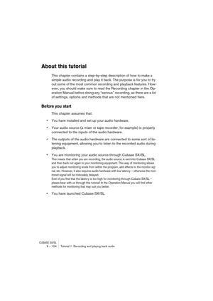 Page 104CUBASE SX/SL9 – 104 Tutorial 1: Recording and playing back audio
About this tutorial
This chapter contains a step-by-step description of how to make a 
simple audio recording and play it back. The purpose is for you to try 
out some of the most common recording and playback features. How-
ever, you should make sure to read the Recording chapter in the Op-
eration Manual before doing any “serious” recording, as there are a lot 
of settings, options and methods that are not mentioned here. 
Before you...