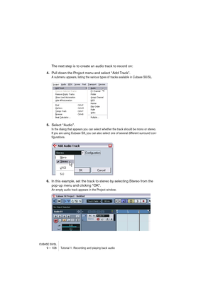 Page 106CUBASE SX/SL9 – 106 Tutorial 1: Recording and playing back audio
The next step is to create an audio track to record on:
4.Pull down the Project menu and select “Add Track”.
A submenu appears, listing the various types of tracks available in Cubase SX/SL.
5.Select “Audio”.
In the dialog that appears you can select whether the track should be mono or stereo. 
If you are using Cubase SX, you can also select one of several different surround con-
figurations.
6.In this example, set the track to stereo by...