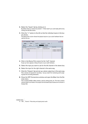 Page 108CUBASE SX/SL9 – 108 Tutorial 1: Recording and playing back audio
2.Select the “Inputs” tab by clicking on it.
By default, there is a stereo bus present – if there wasn’t you could easily add one by 
clicking the Add Bus button.
3.Click the “+” button to the left so that the individual inputs in the bus 
are shown.
The Device Port column shows the physical inputs on your audio hardware that are 
used by the bus.
4.Click in the Device Port column for the “Left” channel.
A pop-up menu appears, listing all...