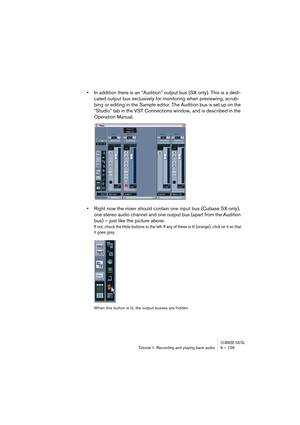 Page 109CUBASE SX/SLTutorial 1: Recording and playing back audio 9 – 109
•In addition there is an “Audition” output bus (SX only). This is a dedi-
cated output bus exclusively for monitoring when previewing, scrub-
bing or editing in the Sample editor. The Audition bus is set up on the 
“Studio” tab in the VST Connections window, and is described in the 
Operation Manual.
•Right now the mixer should contain one input bus (Cubase SX only), 
one stereo audio channel and one output bus (apart from the Audition...