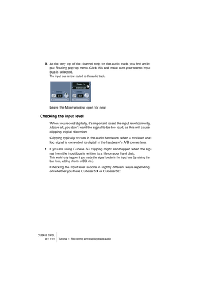 Page 110CUBASE SX/SL9 – 110 Tutorial 1: Recording and playing back audio
9.At the very top of the channel strip for the audio track, you find an In-
put Routing pop-up menu. Click this and make sure your stereo input 
bus is selected.
The input bus is now routed to the audio track.
Leave the Mixer window open for now.
Checking the input level
When you record digitally, it’s important to set the input level correctly. 
Above all, you don’t want the signal to be too loud, as this will cause 
clipping, digital...