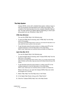 Page 12 
CUBASE SX/SL
 
1 – 12 Introduction 
The Help System
 
Cubase SX/SL comes with a detailed help system, making it easy to 
look up procedures and descriptions from within the program. The 
contents of the help basically mirror the complete Operation Manual 
text. The help systems are slightly different depending on which oper-
ating system you use, Windows or Mac OS X: 
HTML Help (Windows)
 
You use the HTML Help in the following way: 
• To open the HTML Help for browsing, select “HTML Help” from the...