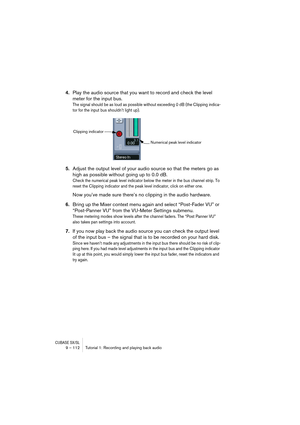 Page 112CUBASE SX/SL9 – 112 Tutorial 1: Recording and playing back audio
4.Play the audio source that you want to record and check the level 
meter for the input bus.
The signal should be as loud as possible without exceeding 0 dB (the Clipping indica-
tor for the input bus shouldn’t light up).
5.Adjust the output level of your audio source so that the meters go as 
high as possible without going up to 0.0 dB.
Check the numerical peak level indicator below the meter in the bus channel strip. To 
reset the...