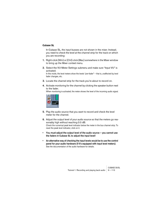 Page 113CUBASE SX/SLTutorial 1: Recording and playing back audio 9 – 113
Cubase SL
In Cubase SL, the input busses are not shown in the mixer. Instead, 
you need to check the level at the channel strip for the track on which 
you are recording:
1.Right-click (Win) or [Ctrl]-click (Mac) somewhere in the Mixer window 
to bring up the Mixer context menu.
2.Select the VU-Meter Settings submenu and make sure “Input VU” is 
activated.
In this mode, the level meters show the levels “pre-fader” – that is, unaffected by...