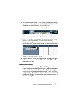 Page 115CUBASE SX/SLTutorial 1: Recording and playing back audio 9 – 115
3.The Transport panel contains a lot of options that affect how record-
ing is done – in this example we want most of them to be turned off. 
Check that the following buttons are off (grey or unlit):
4.Click in the ruler (the time scale area above the track in the Project 
window), at the position where you want to start recording.
When you click, the project cursor (the black vertical line) is automatically moved to 
the click position. In...