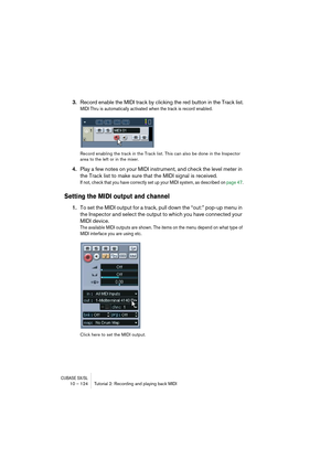 Page 124CUBASE SX/SL10 – 124 Tutorial 2: Recording and playing back MIDI
3.Record enable the MIDI track by clicking the red button in the Track list.
MIDI Thru is automatically activated when the track is record enabled.
Record enabling the track in the Track list. This can also be done in the Inspector 
area to the left or in the mixer.
4.Play a few notes on your MIDI instrument, and check the level meter in 
the Track list to make sure that the MIDI signal is received.
If not, check that you have correctly set...