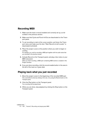 Page 126CUBASE SX/SL10 – 126 Tutorial 2: Recording and playing back MIDI
Recording MIDI 
1.Make sure the track is record enabled and correctly set up, as de-
scribed in the previous section.
2.Make sure that Cycle and Punch In/Out are deactivated on the Trans-
port panel.
3.To set recording to start at the cursor position, pull down the Trans-
port menu and make sure the item “Start Record at Left Locator” is 
deactivated (unticked).
4.Place the project cursor at the position where you wish to begin re-...