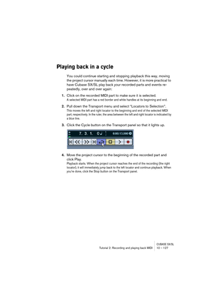 Page 127CUBASE SX/SLTutorial 2: Recording and playing back MIDI 10 – 127
Playing back in a cycle
You could continue starting and stopping playback this way, moving 
the project cursor manually each time. However, it is more practical to 
have Cubase SX/SL play back your recorded parts and events re-
peatedly, over and over again:
1.Click on the recorded MIDI part to make sure it is selected.
A selected MIDI part has a red border and white handles at its beginning and end.
2.Pull down the Transport menu and...