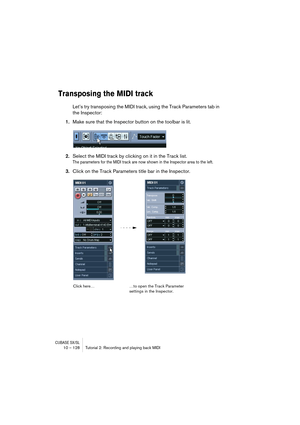 Page 128CUBASE SX/SL10 – 128 Tutorial 2: Recording and playing back MIDI
Transposing the MIDI track
Let’s try transposing the MIDI track, using the Track Parameters tab in 
the Inspector:
1.Make sure that the Inspector button on the toolbar is lit.
2.Select the MIDI track by clicking on it in the Track list.
The parameters for the MIDI track are now shown in the Inspector area to the left.
3.Click on the Track Parameters title bar in the Inspector.
Click here……to open the Track Parameter 
settings in the...