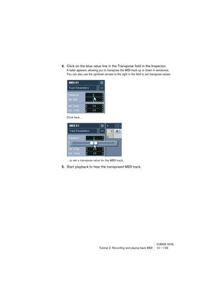 Page 129CUBASE SX/SLTutorial 2: Recording and playing back MIDI 10 – 129
4.Click on the blue value line in the Transpose field in the Inspector.
A fader appears, allowing you to transpose the MIDI track up or down in semitones. 
You can also use the up/down arrows to the right in the field to set transpose values.
Click here…
…to set a transpose value for the MIDI track.
5.Start playback to hear the transposed MIDI track.   