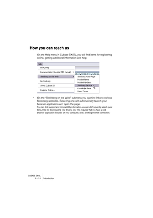 Page 14 
CUBASE SX/SL
 
1 – 14 Introduction 
How you can reach us
 
On the Help menu in Cubase SX/SL, you will find items for registering 
online, getting additional information and help: 
• 
On the “Steinberg on the Web” submenu you can find links to various 
Steinberg websites. Selecting one will automatically launch your 
browser application and open the page. 
You can find support and compatibility information, answers to frequently asked ques-
tions, links for downloading new drivers, etc. This requires...