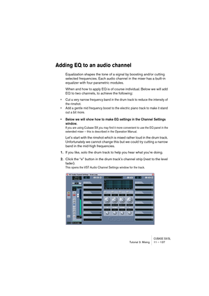 Page 137CUBASE SX/SLTutorial 3: Mixing11 – 137
Adding EQ to an audio channel
Equalization shapes the tone of a signal by boosting and/or cutting 
selected frequencies. Each audio channel in the mixer has a built-in 
equalizer with four parametric modules. 
When and how to apply EQ is of course individual. Below we will add 
EQ to two channels, to achieve the following:
• Cut a very narrow frequency band in the drum track to reduce the intensity of 
the rimshot.
• Add a gentle mid frequency boost to the electric...