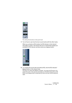 Page 139CUBASE SX/SLTutorial 3: Mixing11 – 139
This setting should produce a fairly good result.
7.Turn off solo to see how the drum sound works with the other tracks.
When you activate an EQ module, the EQ indicator in the channel 
strip lights up green. This shows that one or several EQ modules are 
activated for the channel, and also serves as a bypass button:
8.To compare the sound with and without EQ, click the EQ indicator/
Bypass button in the channel strip.
The button turns yellow when Bypass is...