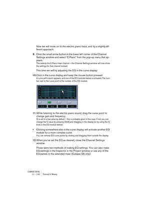 Page 140CUBASE SX/SL11 – 140 Tutorial 3: Mixing
Now we will move on to the electric piano track, and try a slightly dif-
ferent approach:
9.Click the small arrow button in the lower left corner of the Channel 
Settings window and select “E.Piano” from the pop-up menu that ap-
pears.
This selects the E.Piano mixer channel – the Channel Settings window will now show 
the settings for that channel instead.
This time we will try adjusting the EQ in the curve display:
10.Click in the curve display and keep the mouse...