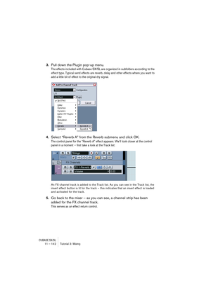 Page 142CUBASE SX/SL11 – 142 Tutorial 3: Mixing
3.Pull down the Plugin pop-up menu.
The effects included with Cubase SX/SL are organized in subfolders according to the 
effect type. Typical send effects are reverb, delay and other effects where you want to 
add a little bit of effect to the original dry signal.
4.Select “Reverb A” from the Reverb submenu and click OK.
The control panel for the “Reverb A” effect appears. We’ll look closer at the control 
panel in a moment – first take a look at the Track list:
An...