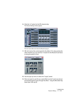 Page 143CUBASE SX/SLTutorial 3: Mixing11 – 143
6.Click the “e” button for the FX channel strip.
The Channel Settings window appears.
The first insert effect slot holds the Reverb A plug-in.
7.OK, let’s look at the control panel for the effect. If it’s obscured by the 
other windows you can click the “e” button for the Reverb A slot twice 
to bring the panel to front.
8.Use the pop-up menu to select the “Large” preset.
9.Since we want to use this as a send effect we don’t want any dry (un-
processed) signal to...