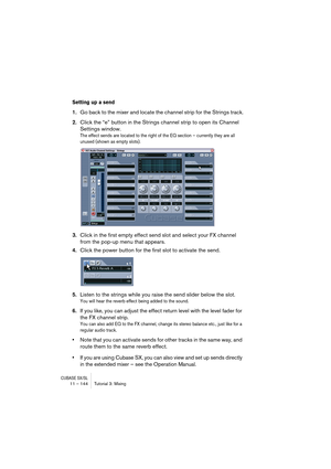 Page 144CUBASE SX/SL11 – 144 Tutorial 3: Mixing
Setting up a send
1.Go back to the mixer and locate the channel strip for the Strings track.
2.Click the “e” button in the Strings channel strip to open its Channel 
Settings window.
The effect sends are located to the right of the EQ section – currently they are all 
unused (shown as empty slots).
3.Click in the first empty effect send slot and select your FX channel 
from the pop-up menu that appears.
4.Click the power button for the first slot to activate the...