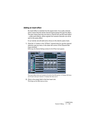 Page 145CUBASE SX/SLTutorial 3: Mixing11 – 145
Adding an insert effect
An insert effect is inserted into the signal chain of an audio channel, 
which means that the whole channel signal passes through the effect. 
This also means that only one track or channel will use the insert effect 
– unlike send effects, where signals from several channels can all be 
sent to the same effect.
In our tutorial, we will add some chorus to the electric piano track.
1.Click the “e” button in the “E.Piano” channel strip (or use...