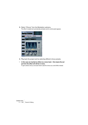 Page 146CUBASE SX/SL11 – 146 Tutorial 3: Mixing
3.Select “Chorus” from the Modulation submenu.
The effect is loaded and automatically activated, and its control panel appears.
4.Play back the project and try selecting different chorus presets.
• In this case we inserted an effect on a mono track – this means the out-
put from the effect will still be in mono.
To get a stereo chorus, we would need to add the chorus as a send effect instead.  