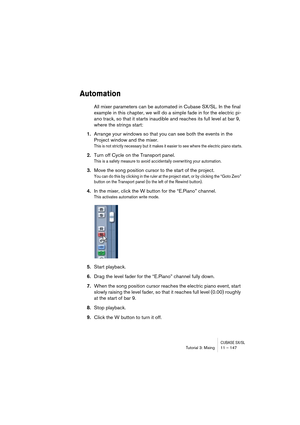 Page 147CUBASE SX/SLTutorial 3: Mixing11 – 147
Automation
All mixer parameters can be automated in Cubase SX/SL. In the final 
example in this chapter, we will do a simple fade in for the electric pi-
ano track, so that it starts inaudible and reaches its full level at bar 9, 
where the strings start:
1.Arrange your windows so that you can see both the events in the 
Project window and the mixer.
This is not strictly necessary but it makes it easier to see where the electric piano starts.
2.Turn off Cycle on the...