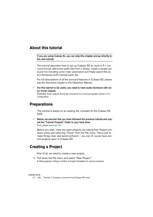 Page 150CUBASE SX/SL12 – 150 Tutorial 4: Creating a surround mix (Cubase SX only)
About this tutorial
If you are using Cubase SL, you can skip this chapter and go directly to 
the next tutorial.
This tutorial describes how to set up Cubase SX for work in 5.1 sur-
round format, add some audio files from a library, create a simple sur-
round mix including some mixer automation and finally export this as 
an interleaved multi-channel audio file.
For full descriptions of all the surround features in Cubase SX,...