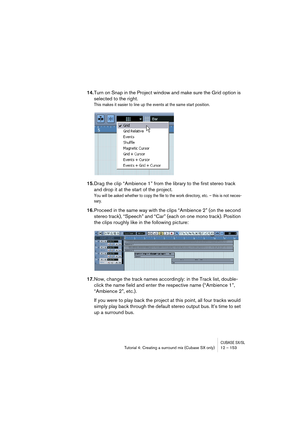 Page 153CUBASE SX/SLTutorial 4: Creating a surround mix (Cubase SX only) 12 – 153
14.Turn on Snap in the Project window and make sure the Grid option is 
selected to the right.
This makes it easier to line up the events at the same start position.
15.Drag the clip “Ambience 1” from the library to the first stereo track 
and drop it at the start of the project.
You will be asked whether to copy the file to the work directory, etc. – this is not neces-
sary.
16.Proceed in the same way with the clips “Ambience 2”...