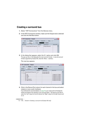 Page 154CUBASE SX/SL12 – 154 Tutorial 4: Creating a surround mix (Cubase SX only)
Creating a surround bus
1.Select “VST Connections” from the Devices menu.
2.In the VST Connections window, make sure the Outputs tab is selected 
and click the Add Bus button.
3.In the dialog that appears, select the 5.1 option and click OK.
The pop-up menu in the dialog lists the most common formats – to see all surround 
formats supported by Cubase SX, check the “More...” submenu.
The new bus appears.
4.Click in the Device Port...