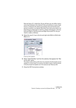 Page 155CUBASE SX/SLTutorial 4: Creating a surround mix (Cubase SX only) 12 – 155
Now we have a 5.1 output bus. As you will see, you can either route a 
mono track directly to one channel in the surround bus or route a track 
(mono or stereo) to the whole surround bus and use the Surround 
panner to position it as desired. But what if you have some stereo ma-
terial that you simply want to send to a stereo channel pair in the bus 
(Left and Right or Left Surround and Right Surround)? For this you 
need to create...