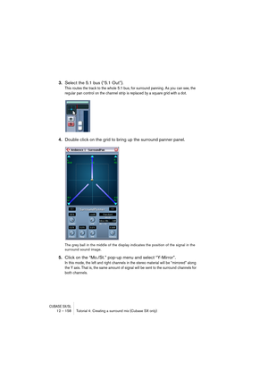 Page 158CUBASE SX/SL12 – 158 Tutorial 4: Creating a surround mix (Cubase SX only)
3.Select the 5.1 bus (“5.1 Out”).
This routes the track to the whole 5.1 bus, for surround panning. As you can see, the 
regular pan control on the channel strip is replaced by a square grid with a dot.
4.Double click on the grid to bring up the surround panner panel.
The grey ball in the middle of the display indicates the position of the signal in the 
surround sound image.
5.Click on the “Mo./St.” pop-up menu and select...