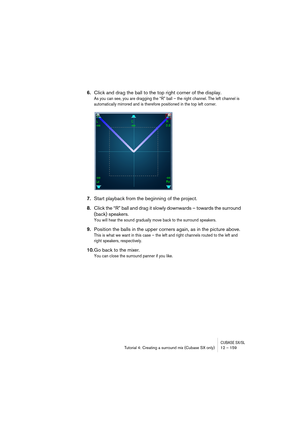 Page 159CUBASE SX/SLTutorial 4: Creating a surround mix (Cubase SX only) 12 – 159
6.Click and drag the ball to the top right corner of the display.
As you can see, you are dragging the “R” ball – the right channel. The left channel is 
automatically mirrored and is therefore positioned in the top left corner.
7.Start playback from the beginning of the project.
8.Click the “R” ball and drag it slowly downwards – towards the surround 
(back) speakers.
You will hear the sound gradually move back to the surround...