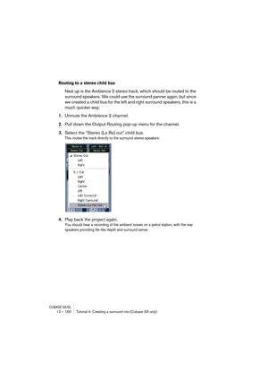 Page 160CUBASE SX/SL12 – 160 Tutorial 4: Creating a surround mix (Cubase SX only)
Routing to a stereo child bus
Next up is the Ambience 2 stereo track, which should be routed to the 
surround speakers. We could use the surround panner again, but since 
we created a child bus for the left and right surround speakers, this is a 
much quicker way:
1.Unmute the Ambience 2 channel.
2.Pull down the Output Routing pop-up menu for the channel.
3.Select the “Stereo (Ls Rs) out” child bus.
This routes the track directly...